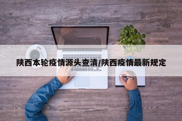 陕西本轮疫情源头查清/陕西疫情最新规定