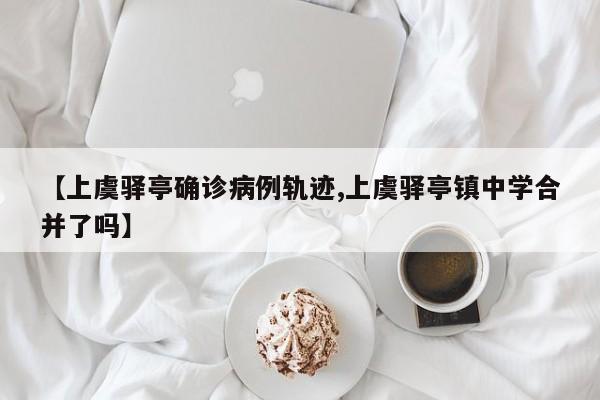 【上虞驿亭确诊病例轨迹,上虞驿亭镇中学合并了吗】
