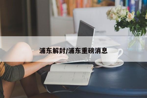 浦东解封/浦东重磅消息