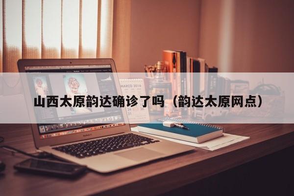 山西太原韵达确诊了吗（韵达太原网点）