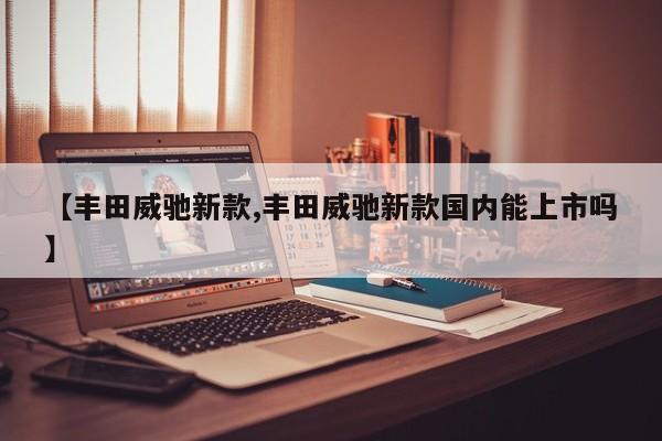 【丰田威驰新款,丰田威驰新款国内能上市吗】
