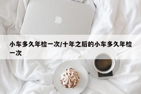 小车多久年检一次/十年之后的小车多久年检一次