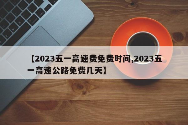 【2023五一高速费免费时间,2023五一高速公路免费几天】