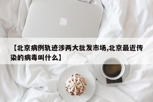 【北京病例轨迹涉两大批发市场,北京最近传染的病毒叫什么】