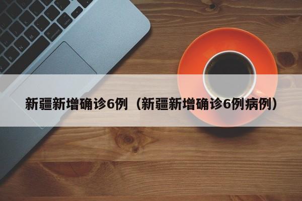 新疆新增确诊6例（新疆新增确诊6例病例）