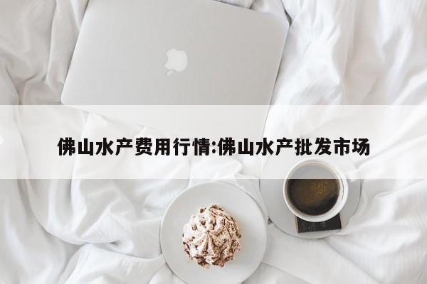 佛山水产费用行情:佛山水产批发市场
