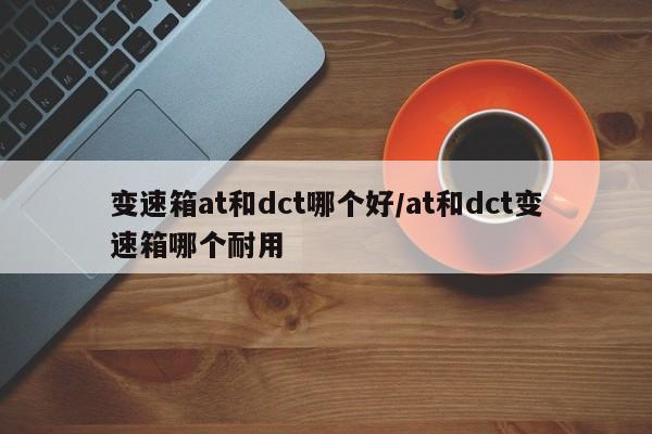 变速箱at和dct哪个好/at和dct变速箱哪个耐用