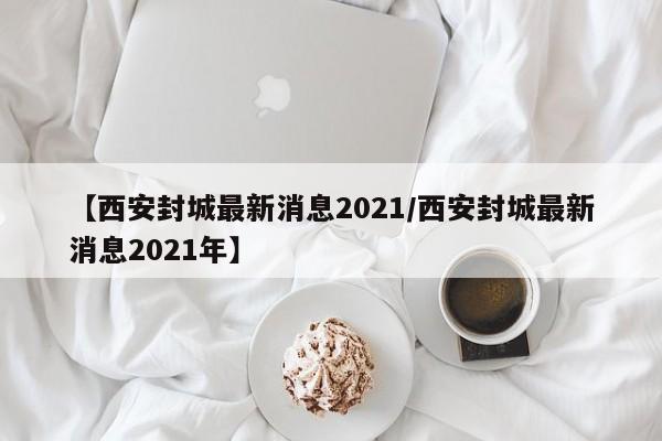 【西安封城最新消息2021/西安封城最新消息2021年】