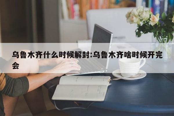 乌鲁木齐什么时候解封:乌鲁木齐啥时候开完会