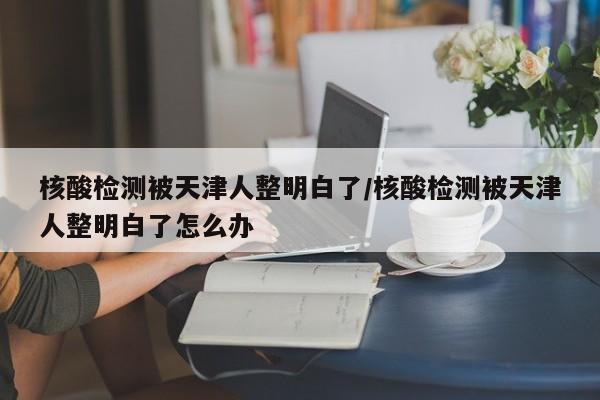 核酸检测被天津人整明白了/核酸检测被天津人整明白了怎么办