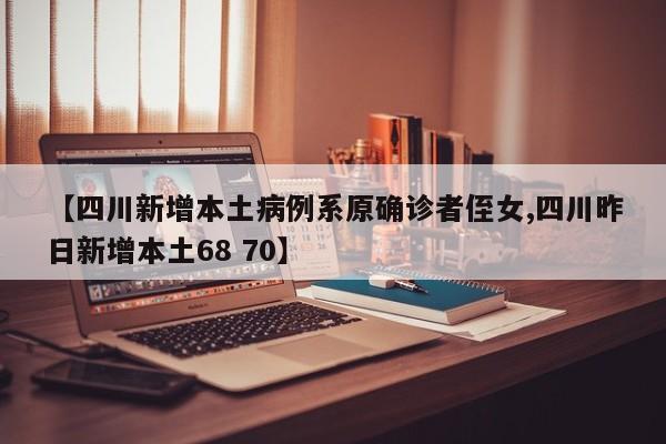 【四川新增本土病例系原确诊者侄女,四川昨日新增本土68 70】