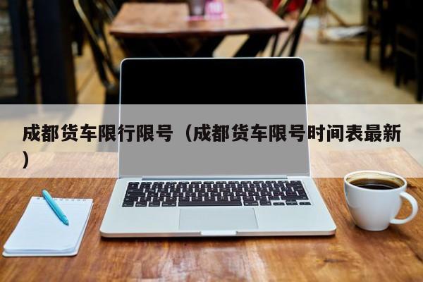 成都货车限行限号（成都货车限号时间表最新）