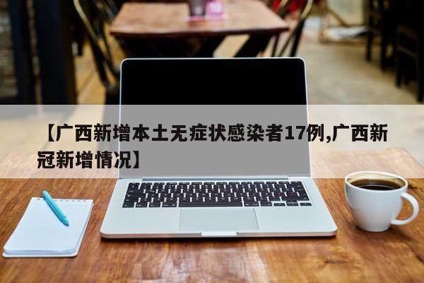 【广西新增本土无症状感染者17例,广西新冠新增情况】