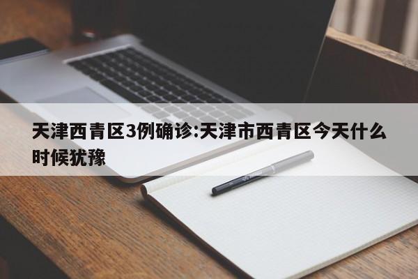 天津西青区3例确诊:天津市西青区今天什么时候犹豫