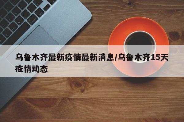 乌鲁木齐最新疫情最新消息/乌鲁木齐15天疫情动态