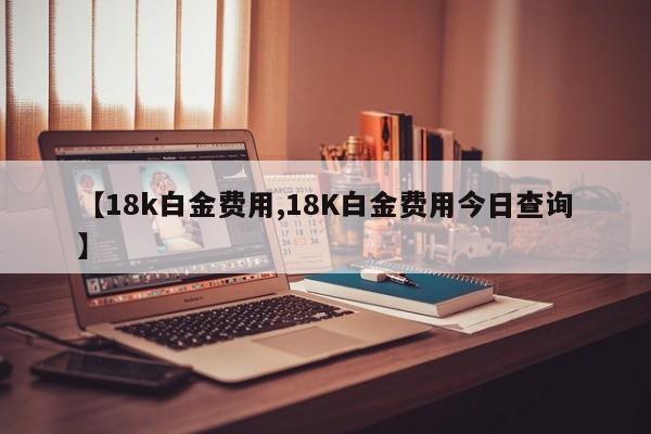 【18k白金费用,18K白金费用今日查询】
