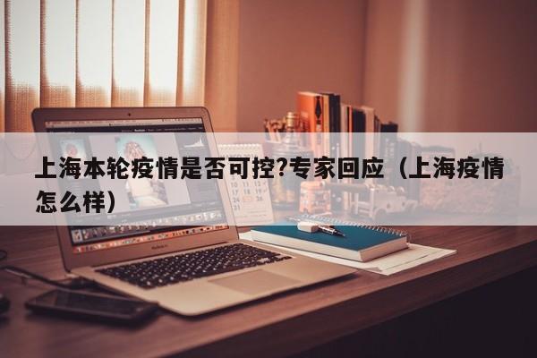 上海本轮疫情是否可控?专家回应（上海疫情怎么样）