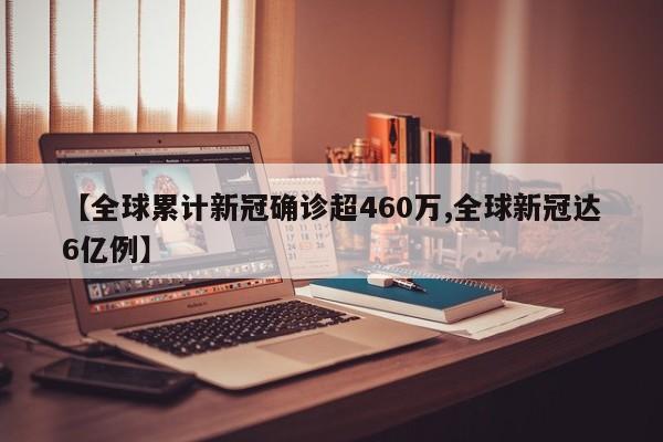 【全球累计新冠确诊超460万,全球新冠达6亿例】