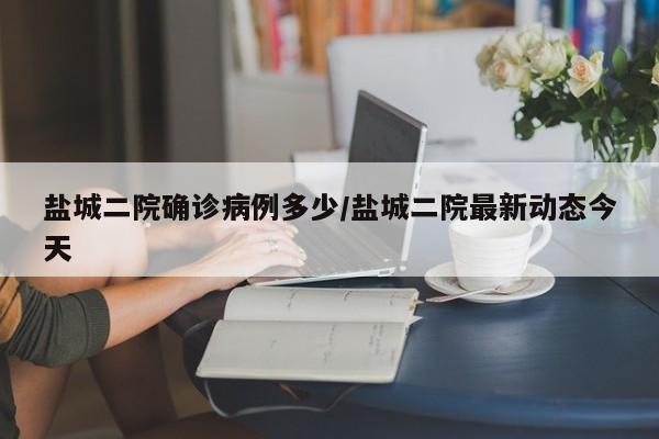 盐城二院确诊病例多少/盐城二院最新动态今天