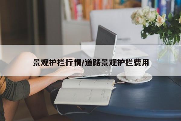 景观护栏行情/道路景观护栏费用