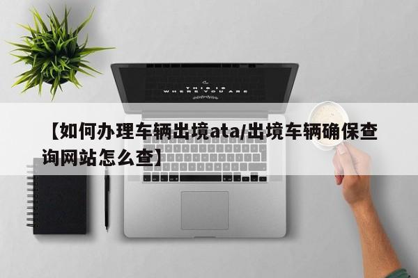【如何办理车辆出境ata/出境车辆确保查询网站怎么查】