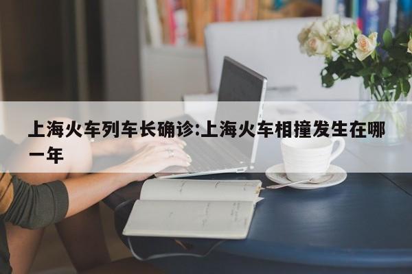 上海火车列车长确诊:上海火车相撞发生在哪一年