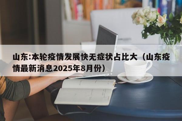 山东:本轮疫情发展快无症状占比大（山东疫情最新消息2025年8月份）