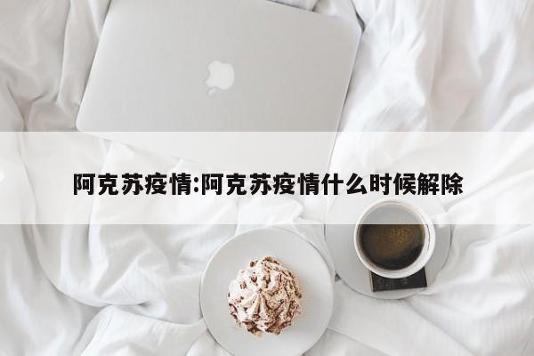 阿克苏疫情:阿克苏疫情什么时候解除