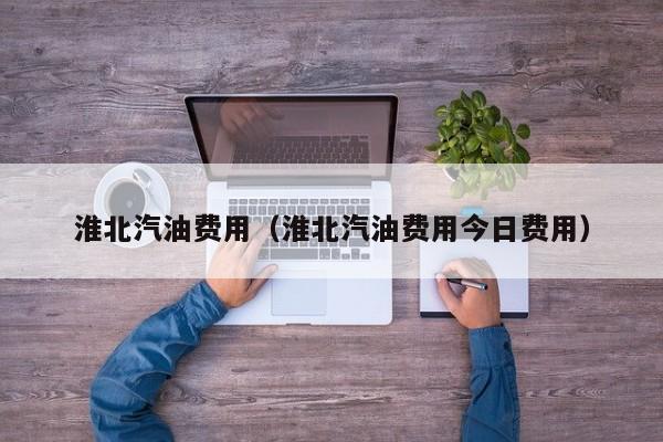 淮北汽油费用（淮北汽油费用今日费用）