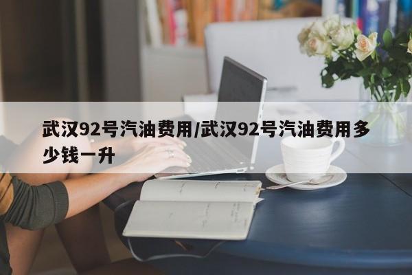 武汉92号汽油费用/武汉92号汽油费用多少钱一升