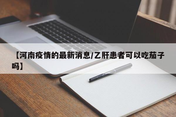 【河南疫情的最新消息/乙肝患者可以吃茄子吗】