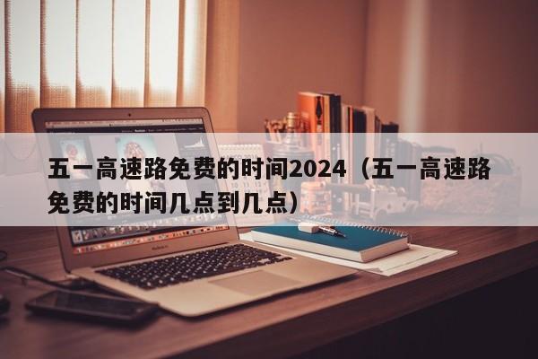 五一高速路免费的时间2024（五一高速路免费的时间几点到几点）