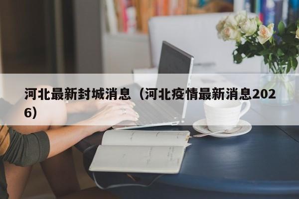河北最新封城消息（河北疫情最新消息2026）