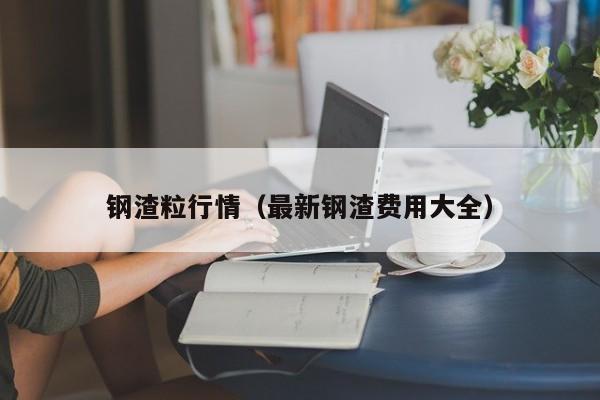 钢渣粒行情（最新钢渣费用大全）