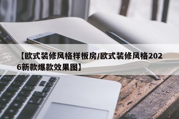 【欧式装修风格样板房/欧式装修风格2026新款爆款效果图】