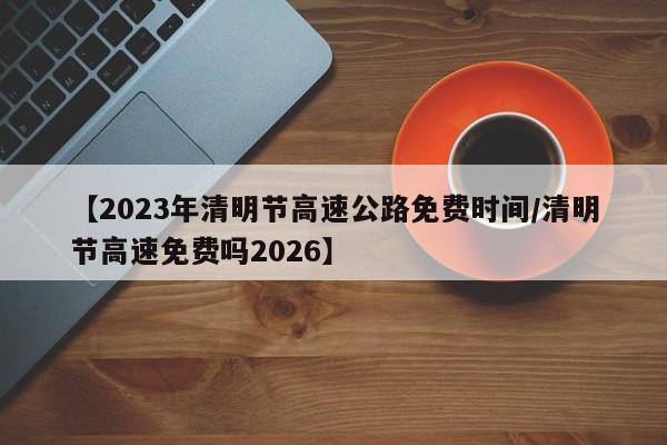 【2023年清明节高速公路免费时间/清明节高速免费吗2026】