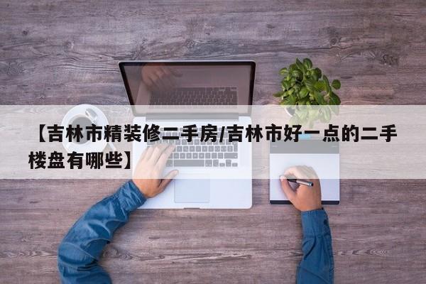 【吉林市精装修二手房/吉林市好一点的二手楼盘有哪些】