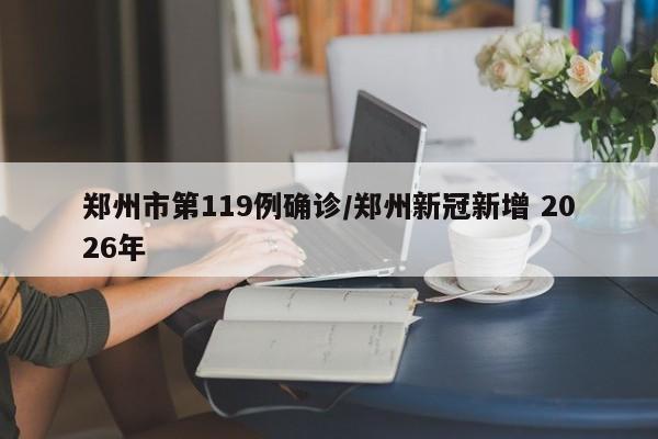 郑州市第119例确诊/郑州新冠新增 2026年