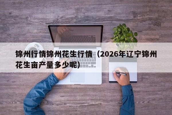 锦州行情锦州花生行情（2026年辽宁锦州花生亩产量多少呢）
