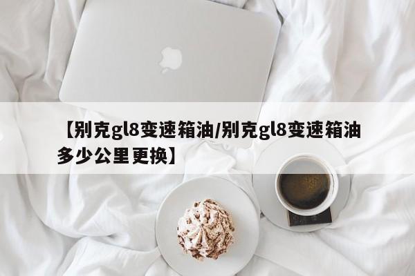 【别克gl8变速箱油/别克gl8变速箱油多少公里更换】
