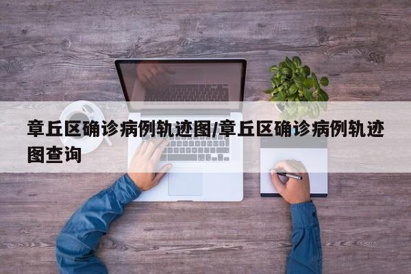 章丘区确诊病例轨迹图/章丘区确诊病例轨迹图查询