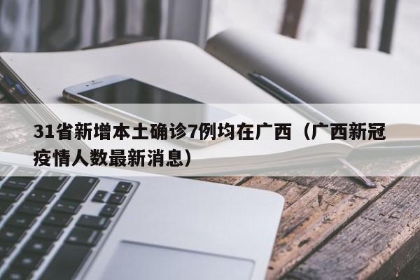 31省新增本土确诊7例均在广西（广西新冠疫情人数最新消息）