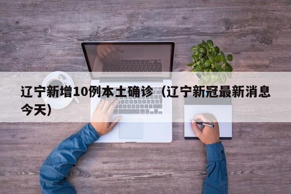 辽宁新增10例本土确诊（辽宁新冠最新消息今天）