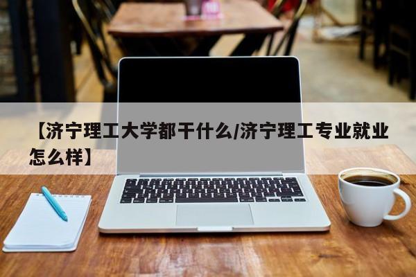 【济宁理工大学都干什么/济宁理工专业就业怎么样】