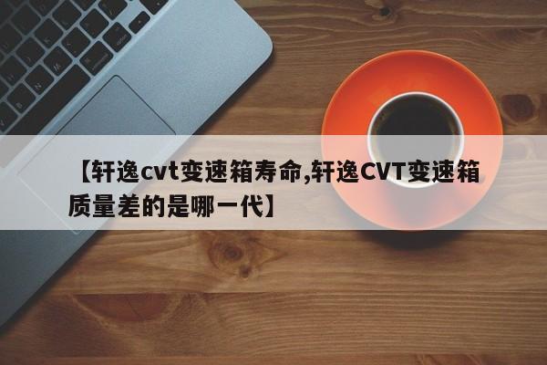 【轩逸cvt变速箱寿命,轩逸CVT变速箱质量差的是哪一代】