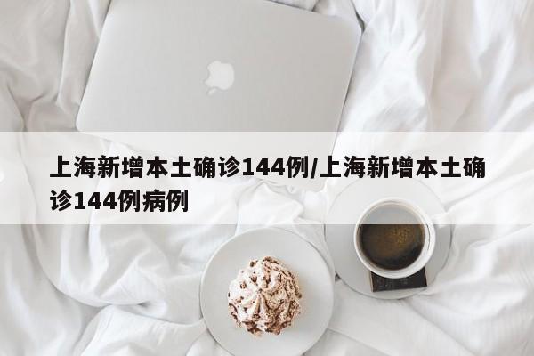 上海新增本土确诊144例/上海新增本土确诊144例病例