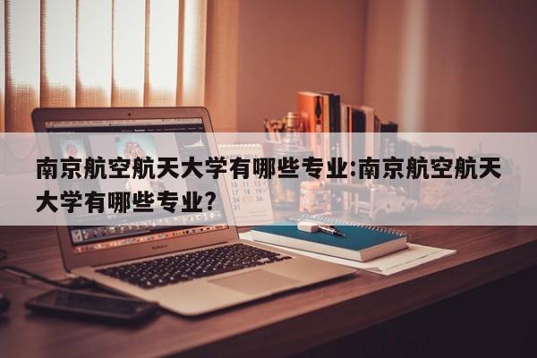 南京航空航天大学有哪些专业:南京航空航天大学有哪些专业?