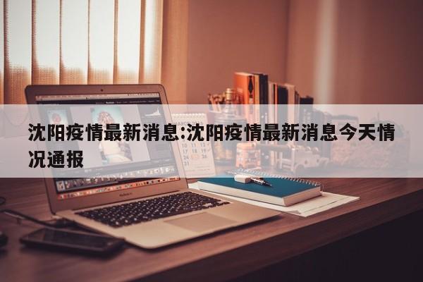 沈阳疫情最新消息:沈阳疫情最新消息今天情况通报