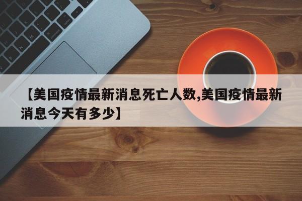 【美国疫情最新消息死亡人数,美国疫情最新消息今天有多少】