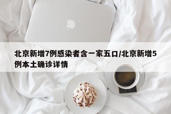 北京新增7例感染者含一家五口/北京新增5例本土确诊详情